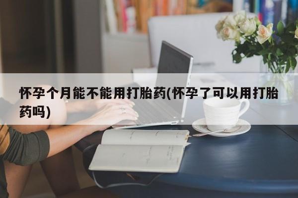 卖打胎药流产药微信怀孕个月能不能用打胎药(怀孕了可以用打胎药吗)